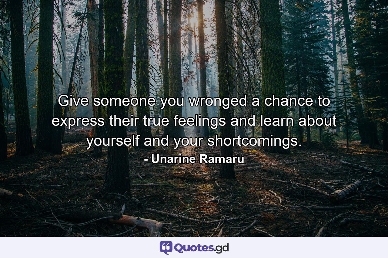 Give someone you wronged a chance to express their true feelings and learn about yourself and your shortcomings. - Quote by Unarine Ramaru