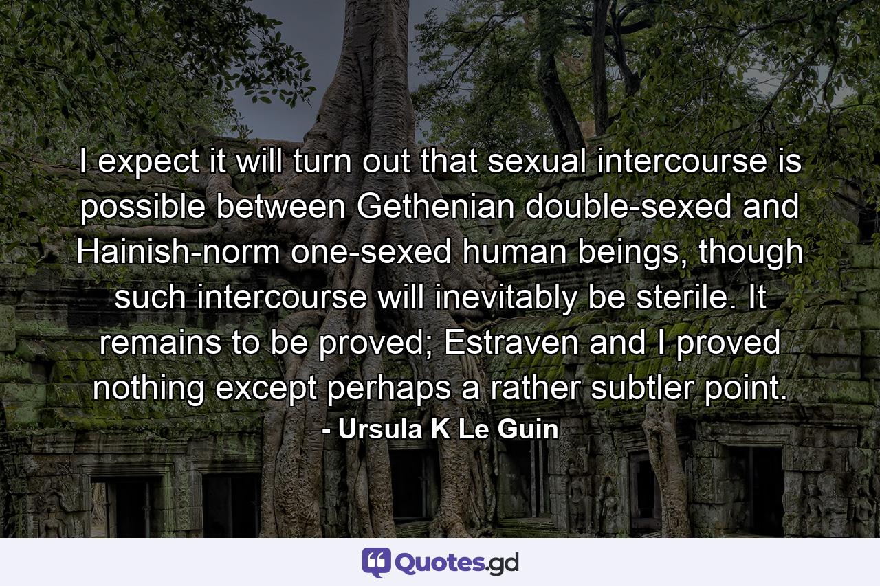 I expect it will turn out that sexual intercourse is possible between Gethenian double-sexed and Hainish-norm one-sexed human beings, though such intercourse will inevitably be sterile. It remains to be proved; Estraven and I proved nothing except perhaps a rather subtler point. - Quote by Ursula K Le Guin