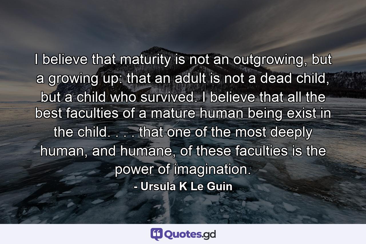 I believe that maturity is not an outgrowing, but a growing up: that an adult is not a dead child, but a child who survived. I believe that all the best faculties of a mature human being exist in the child. . . . that one of the most deeply human, and humane, of these faculties is the power of imagination. - Quote by Ursula K Le Guin