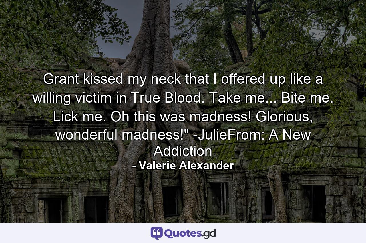 Grant kissed my neck that I offered up like a willing victim in True Blood. Take me... Bite me. Lick me. Oh this was madness! Glorious, wonderful madness!