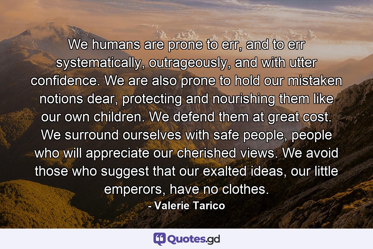 We humans are prone to err, and to err systematically, outrageously, and with utter confidence. We are also prone to hold our mistaken notions dear, protecting and nourishing them like our own children. We defend them at great cost. We surround ourselves with safe people, people who will appreciate our cherished views. We avoid those who suggest that our exalted ideas, our little emperors, have no clothes. - Quote by Valerie Tarico