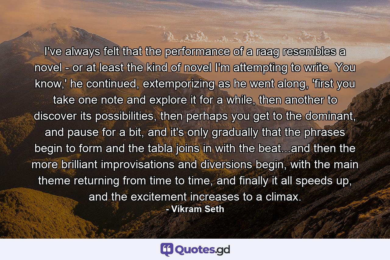 I've always felt that the performance of a raag resembles a novel - or at least the kind of novel I'm attempting to write. You know,' he continued, extemporizing as he went along, 'first you take one note and explore it for a while, then another to discover its possibilities, then perhaps you get to the dominant, and pause for a bit, and it's only gradually that the phrases begin to form and the tabla joins in with the beat...and then the more brilliant improvisations and diversions begin, with the main theme returning from time to time, and finally it all speeds up, and the excitement increases to a climax. - Quote by Vikram Seth