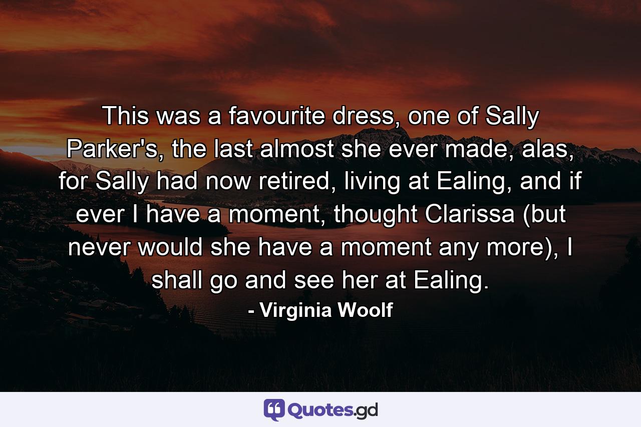 This was a favourite dress, one of Sally Parker's, the last almost she ever made, alas, for Sally had now retired, living at Ealing, and if ever I have a moment, thought Clarissa (but never would she have a moment any more), I shall go and see her at Ealing. - Quote by Virginia Woolf