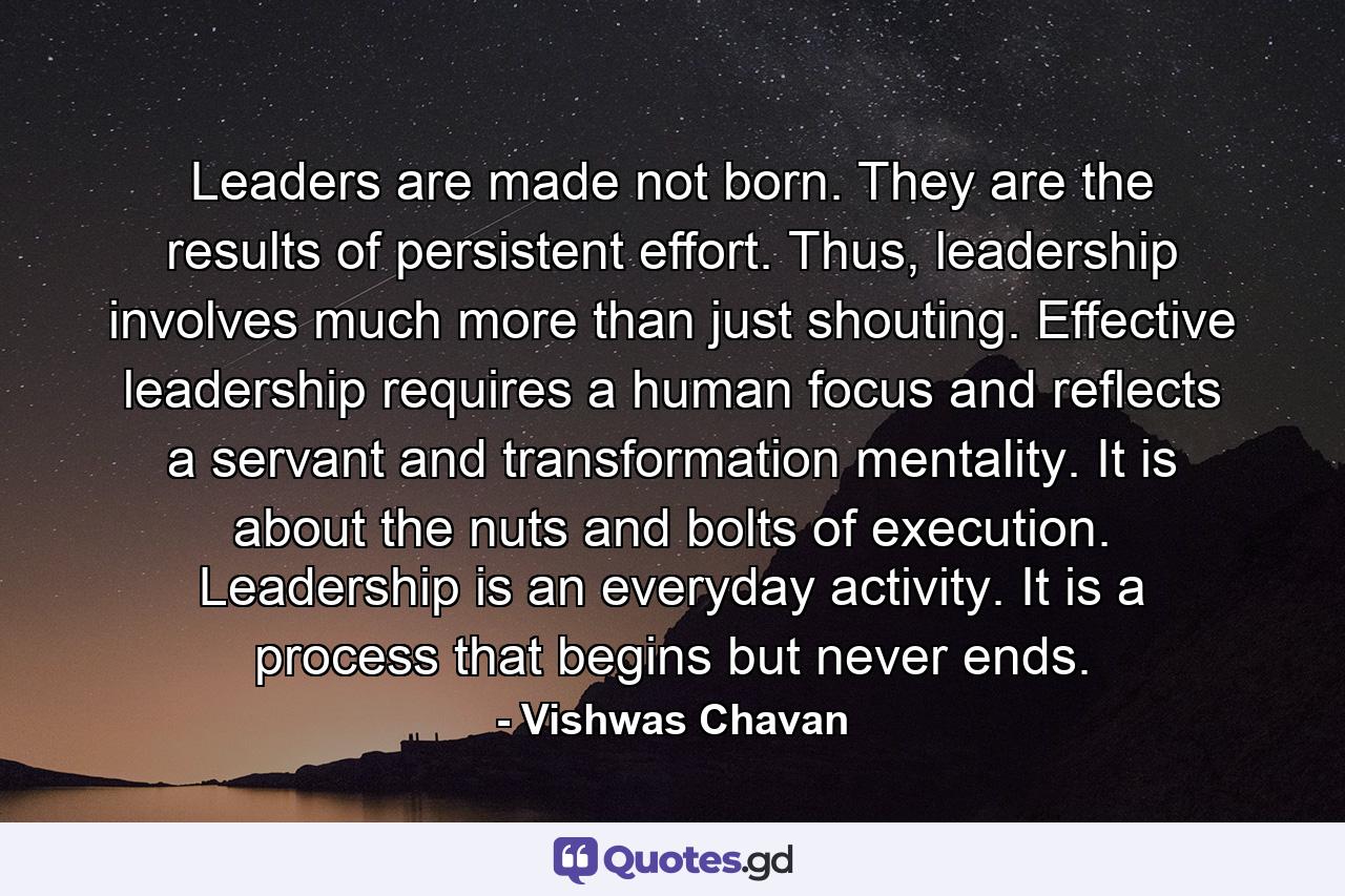 Leaders are made not born. They are the results of persistent effort. Thus, leadership involves much more than just shouting. Effective leadership requires a human focus and reflects a servant and transformation mentality. It is about the nuts and bolts of execution. Leadership is an everyday activity. It is a process that begins but never ends. - Quote by Vishwas Chavan