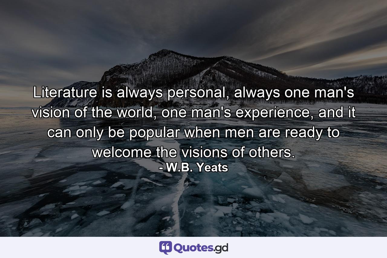 Literature is always personal, always one man's vision of the world, one man's experience, and it can only be popular when men are ready to welcome the visions of others. - Quote by W.B. Yeats