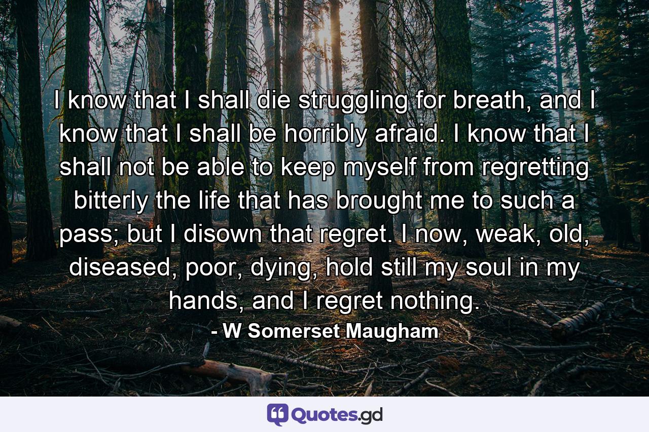 I know that I shall die struggling for breath, and I know that I shall be horribly afraid. I know that I shall not be able to keep myself from regretting bitterly the life that has brought me to such a pass; but I disown that regret. I now, weak, old, diseased, poor, dying, hold still my soul in my hands, and I regret nothing. - Quote by W Somerset Maugham