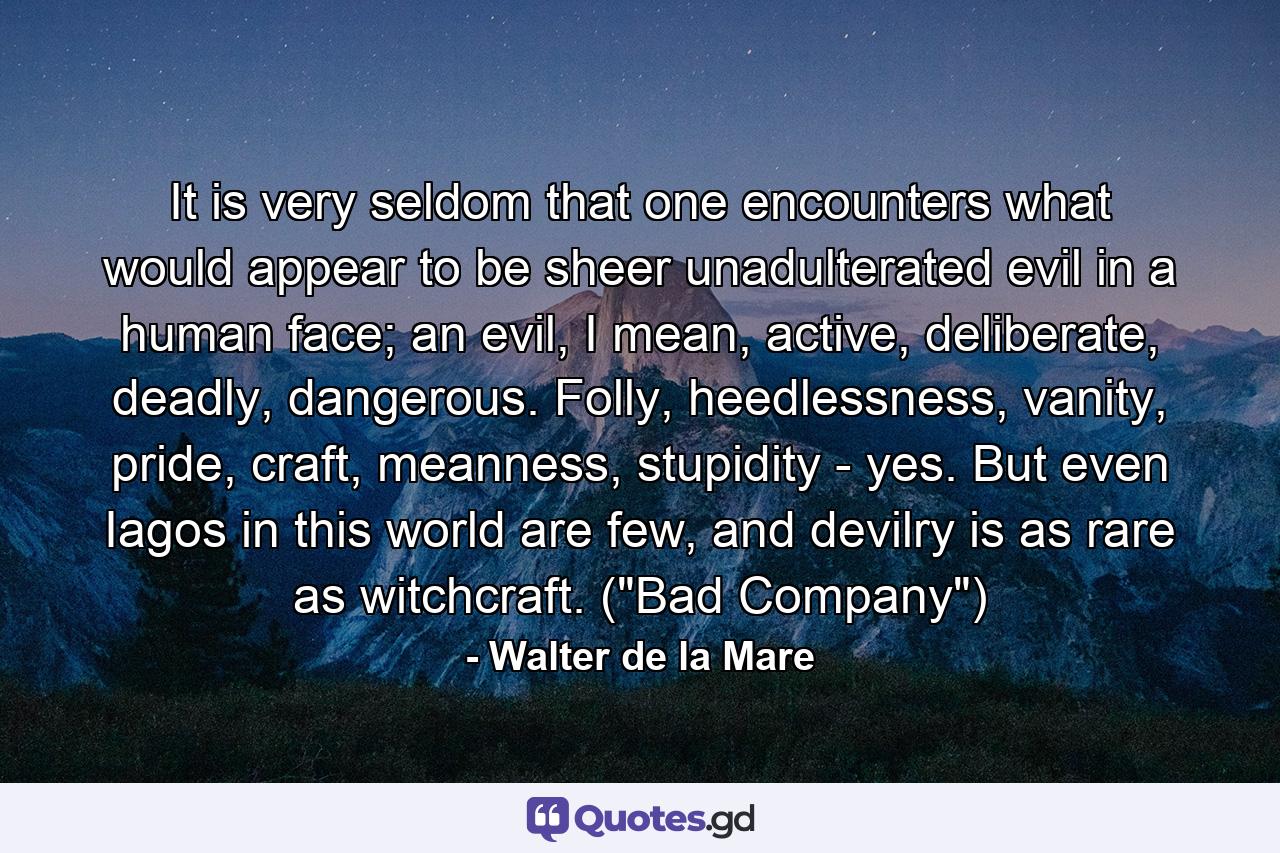 It is very seldom that one encounters what would appear to be sheer unadulterated evil in a human face; an evil, I mean, active, deliberate, deadly, dangerous. Folly, heedlessness, vanity, pride, craft, meanness, stupidity - yes. But even Iagos in this world are few, and devilry is as rare as witchcraft. (