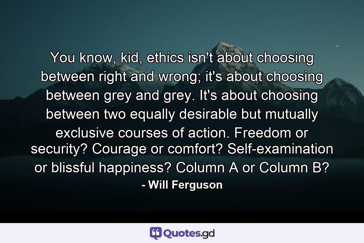 You know, kid, ethics isn't about choosing between right and wrong; it's about choosing between grey and grey. It's about choosing between two equally desirable but mutually exclusive courses of action. Freedom or security? Courage or comfort? Self-examination or blissful happiness? Column A or Column B? - Quote by Will Ferguson