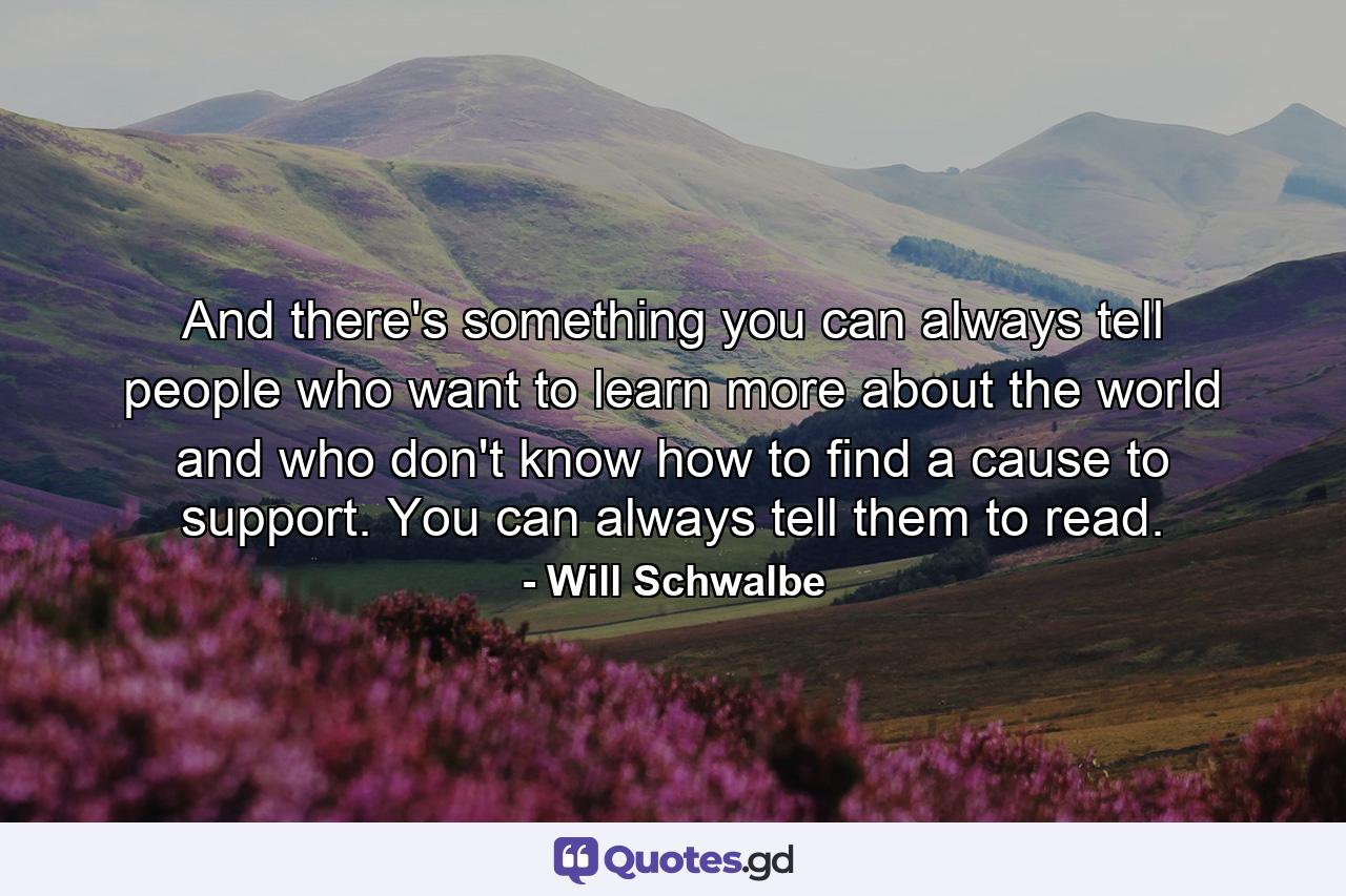 And there's something you can always tell people who want to learn more about the world and who don't know how to find a cause to support. You can always tell them to read. - Quote by Will Schwalbe