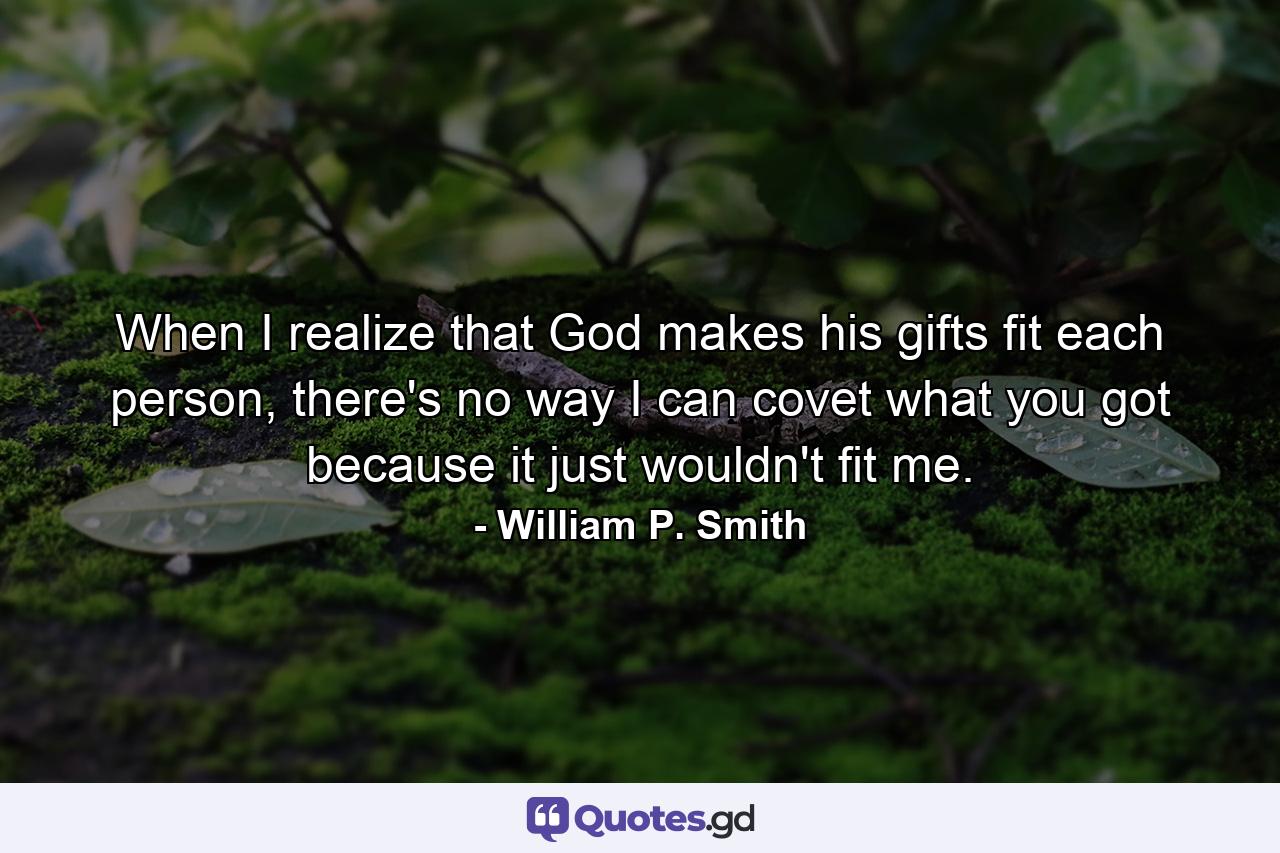 When I realize that God makes his gifts fit each person, there's no way I can covet what you got because it just wouldn't fit me. - Quote by William P. Smith