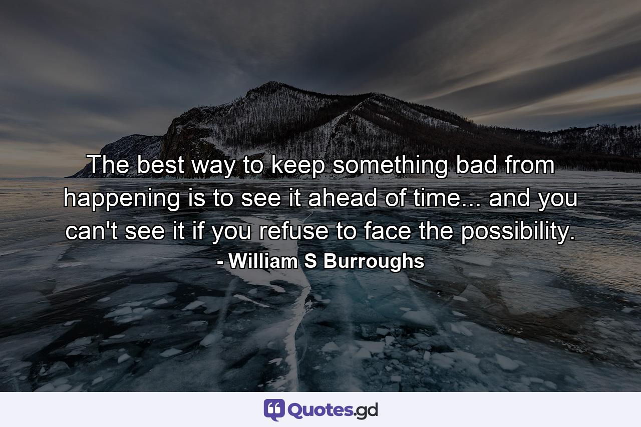 The best way to keep something bad from happening is to see it ahead of time... and you can't see it if you refuse to face the possibility. - Quote by William S Burroughs