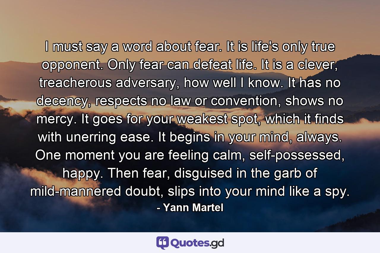 I must say a word about fear. It is life's only true opponent. Only fear can defeat life. It is a clever, treacherous adversary, how well I know. It has no decency, respects no law or convention, shows no mercy. It goes for your weakest spot, which it finds with unerring ease. It begins in your mind, always. One moment you are feeling calm, self-possessed, happy. Then fear, disguised in the garb of mild-mannered doubt, slips into your mind like a spy. - Quote by Yann Martel