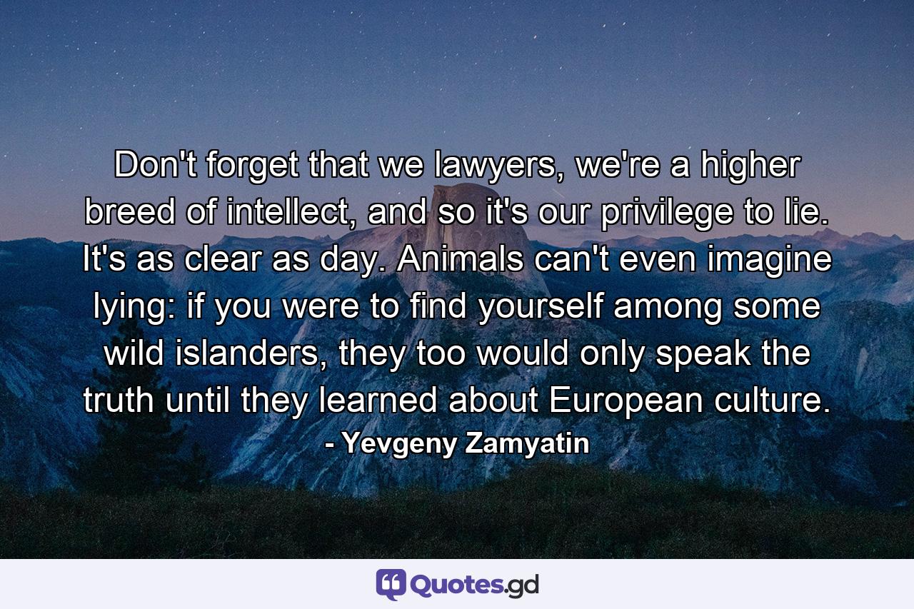 Don't forget that we lawyers, we're a higher breed of intellect, and so it's our privilege to lie. It's as clear as day. Animals can't even imagine lying: if you were to find yourself among some wild islanders, they too would only speak the truth until they learned about European culture. - Quote by Yevgeny Zamyatin