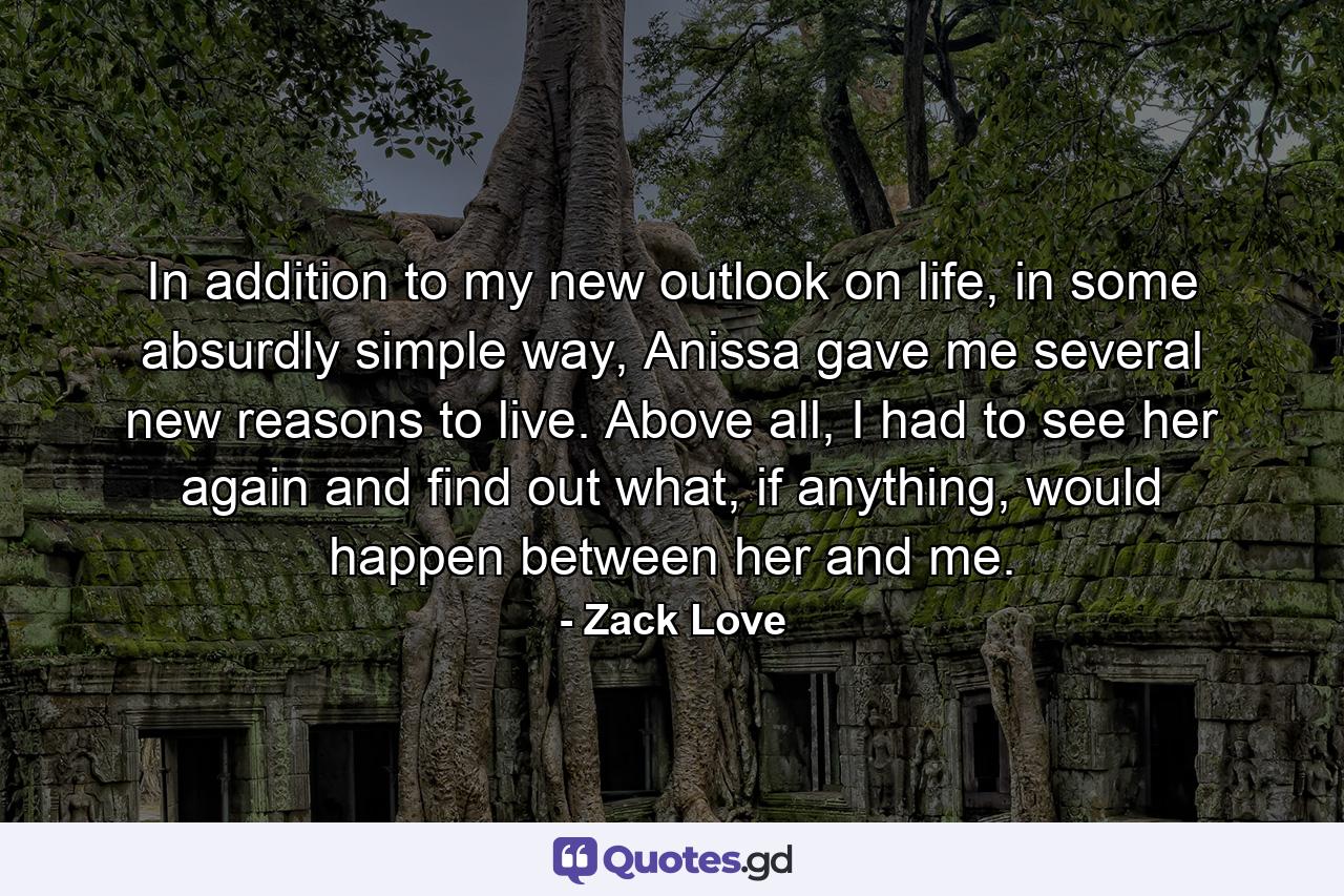 In addition to my new outlook on life, in some absurdly simple way, Anissa gave me several new reasons to live. Above all, I had to see her again and find out what, if anything, would happen between her and me. - Quote by Zack Love