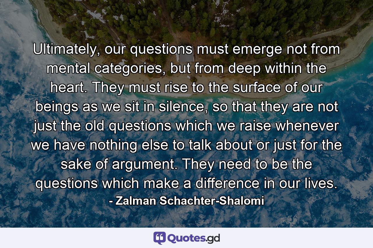 Ultimately, our questions must emerge not from mental categories, but from deep within the heart. They must rise to the surface of our beings as we sit in silence, so that they are not just the old questions which we raise whenever we have nothing else to talk about or just for the sake of argument. They need to be the questions which make a difference in our lives. - Quote by Zalman Schachter-Shalomi