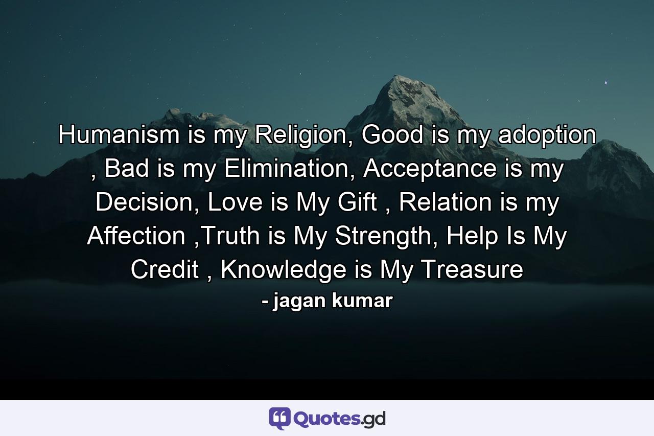 Humanism is my Religion, Good is my adoption , Bad is my Elimination, Acceptance is my Decision, Love is My Gift , Relation is my Affection ,Truth is My Strength, Help Is My Credit , Knowledge is My Treasure - Quote by jagan kumar