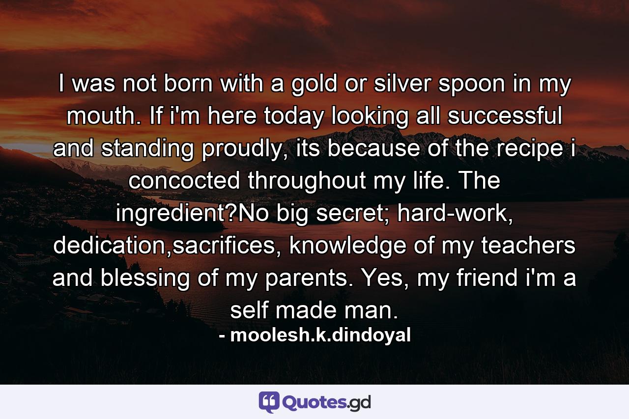 I was not born with a gold or silver spoon in my mouth. If i'm here today looking all successful and standing proudly, its because of the recipe i concocted throughout my life. The ingredient?No big secret; hard-work, dedication,sacrifices, knowledge of my teachers and blessing of my parents. Yes, my friend i'm a self made man. - Quote by moolesh.k.dindoyal