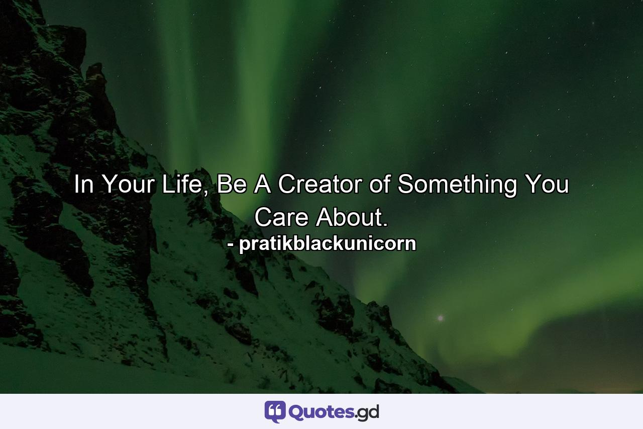 In Your Life, Be A Creator of Something You Care About. - Quote by pratikblackunicorn