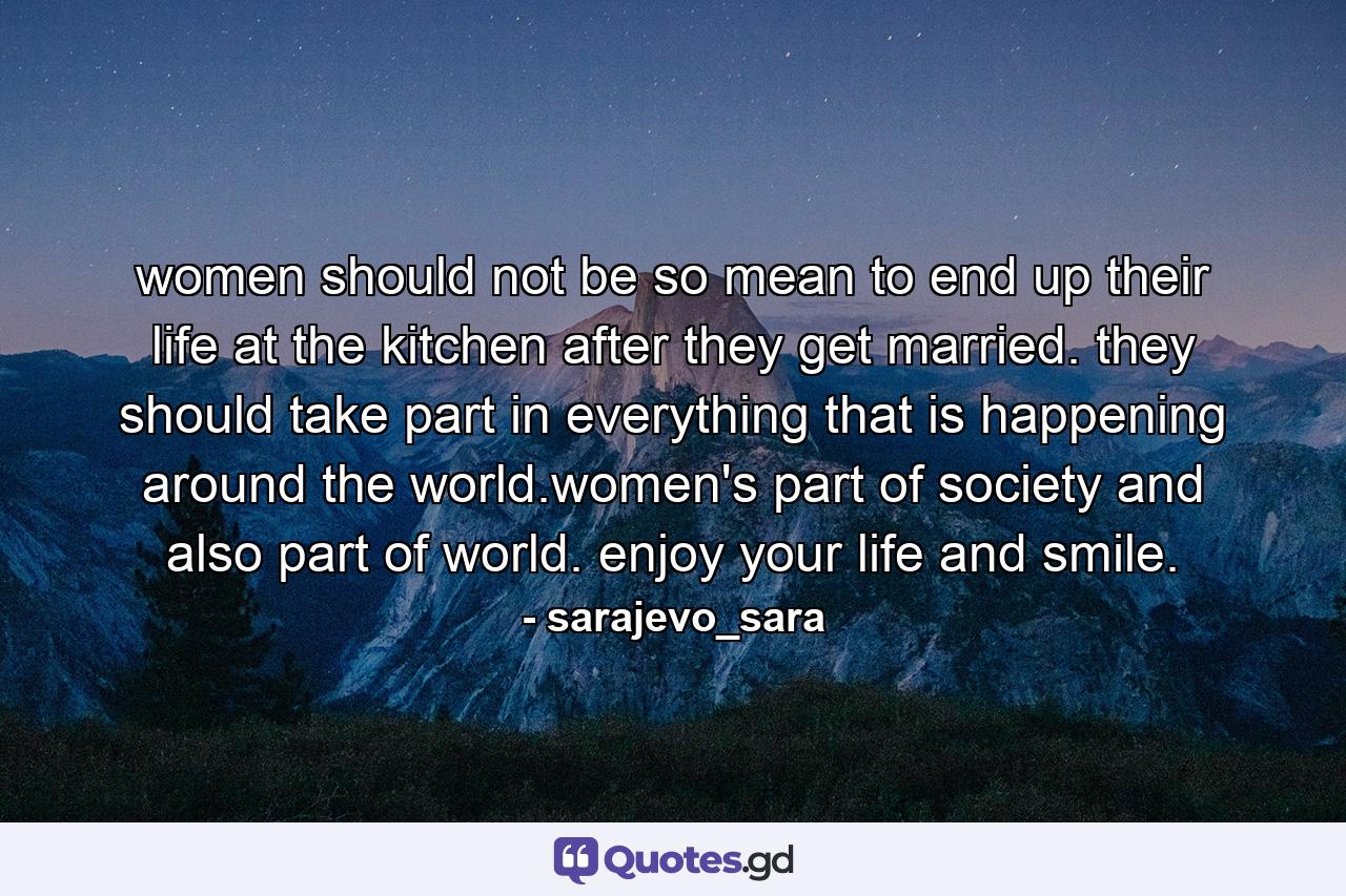 women should not be so mean to end up their life at the kitchen after they get married. they should take part in everything that is happening around the world.women's part of society and also part of world. enjoy your life and smile. - Quote by sarajevo_sara