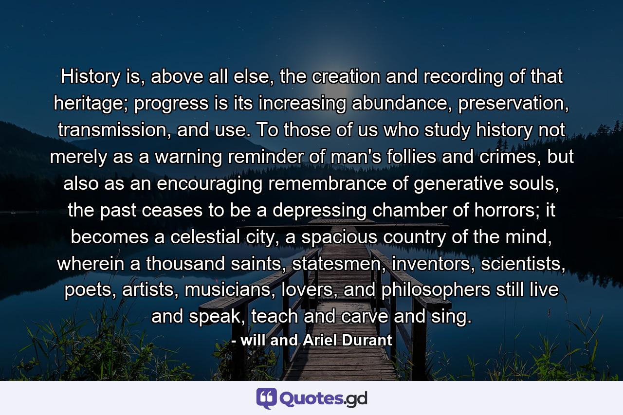 History is, above all else, the creation and recording of that heritage; progress is its increasing abundance, preservation, transmission, and use. To those of us who study history not merely as a warning reminder of man's follies and crimes, but also as an encouraging remembrance of generative souls, the past ceases to be a depressing chamber of horrors; it becomes a celestial city, a spacious country of the mind, wherein a thousand saints, statesmen, inventors, scientists, poets, artists, musicians, lovers, and philosophers still live and speak, teach and carve and sing. - Quote by will and Ariel Durant