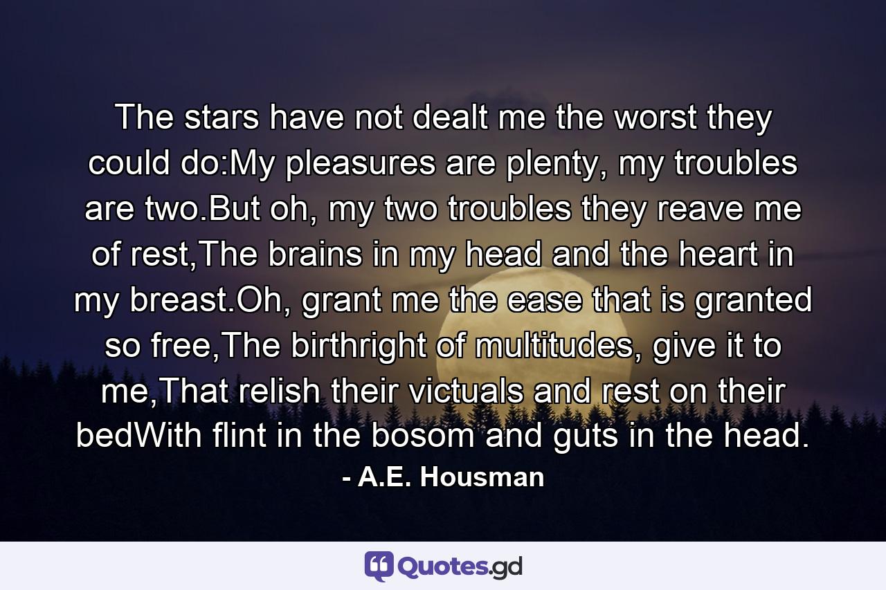 The stars have not dealt me the worst they could do:My pleasures are plenty, my troubles are two.But oh, my two troubles they reave me of rest,The brains in my head and the heart in my breast.Oh, grant me the ease that is granted so free,The birthright of multitudes, give it to me,That relish their victuals and rest on their bedWith flint in the bosom and guts in the head. - Quote by A.E. Housman