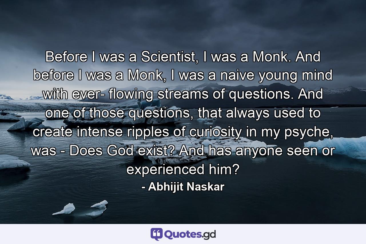 Before I was a Scientist, I was a Monk. And before I was a Monk, I was a naive young mind with ever- flowing streams of questions. And one of those questions, that always used to create intense ripples of curiosity in my psyche, was - Does God exist? And has anyone seen or experienced him? - Quote by Abhijit Naskar