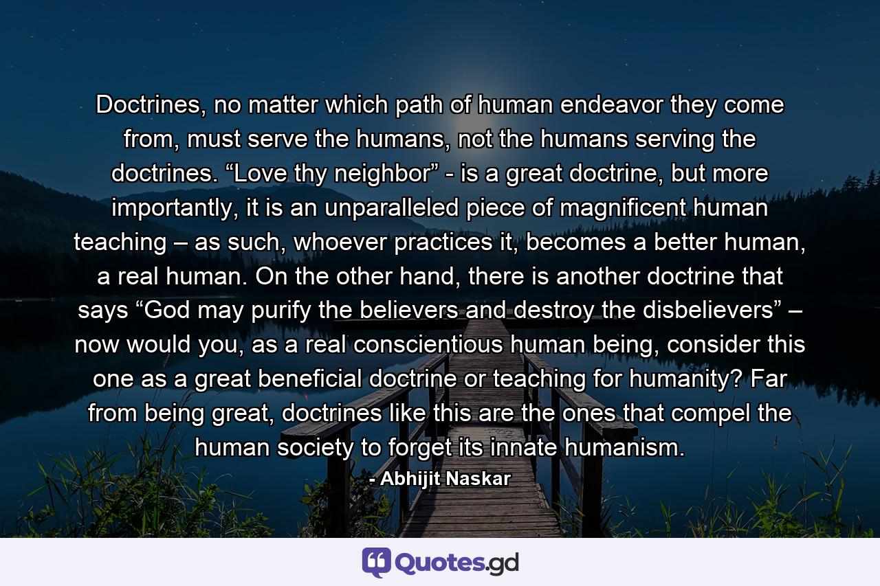 Doctrines, no matter which path of human endeavor they come from, must serve the humans, not the humans serving the doctrines. “Love thy neighbor” - is a great doctrine, but more importantly, it is an unparalleled piece of magnificent human teaching – as such, whoever practices it, becomes a better human, a real human. On the other hand, there is another doctrine that says “God may purify the believers and destroy the disbelievers” – now would you, as a real conscientious human being, consider this one as a great beneficial doctrine or teaching for humanity? Far from being great, doctrines like this are the ones that compel the human society to forget its innate humanism. - Quote by Abhijit Naskar