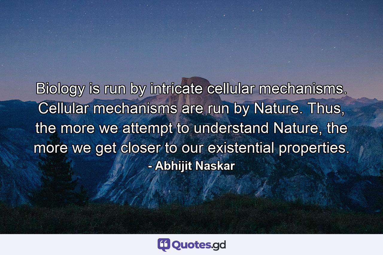 Biology is run by intricate cellular mechanisms. Cellular mechanisms are run by Nature. Thus, the more we attempt to understand Nature, the more we get closer to our existential properties. - Quote by Abhijit Naskar