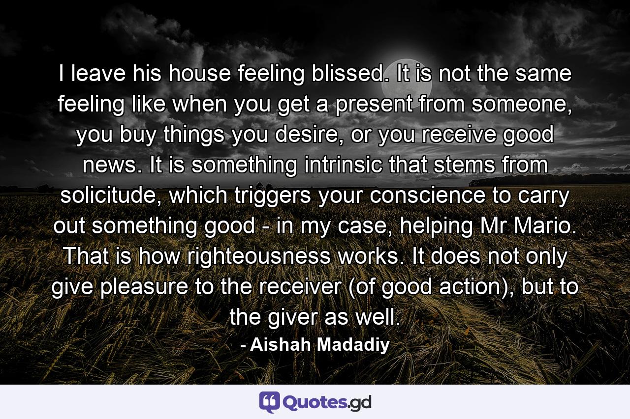 I leave his house feeling blissed. It is not the same feeling like when you get a present from someone, you buy things you desire, or you receive good news. It is something intrinsic that stems from solicitude, which triggers your conscience to carry out something good - in my case, helping Mr Mario. That is how righteousness works. It does not only give pleasure to the receiver (of good action), but to the giver as well. - Quote by Aishah Madadiy