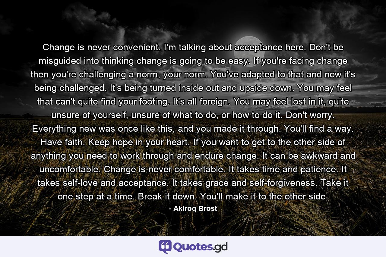 Change is never convenient. I'm talking about acceptance here. Don't be misguided into thinking change is going to be easy. If you're facing change then you're challenging a norm, your norm. You've adapted to that and now it's being challenged. It's being turned inside out and upside down. You may feel that can't quite find your footing. It's all foreign. You may feel lost in it, quite unsure of yourself, unsure of what to do, or how to do it. Don't worry. Everything new was once like this, and you made it through. You'll find a way. Have faith. Keep hope in your heart. If you want to get to the other side of anything you need to work through and endure change. It can be awkward and uncomfortable. Change is never comfortable. It takes time and patience. It takes self-love and acceptance. It takes grace and self-forgiveness. Take it one step at a time. Break it down. You'll make it to the other side. - Quote by Akiroq Brost