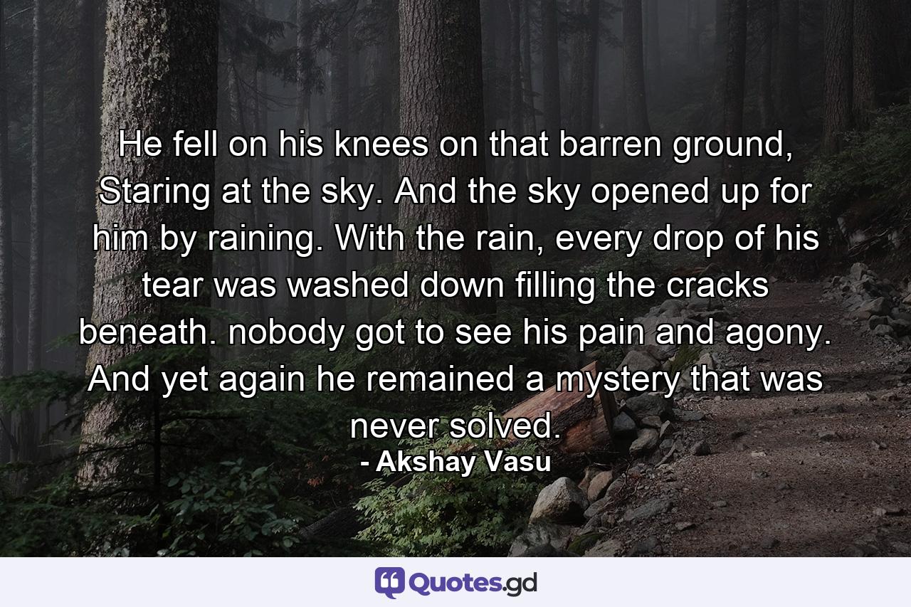 He fell on his knees on that barren ground, Staring at the sky. And the sky opened up for him by raining. With the rain, every drop of his tear was washed down filling the cracks beneath. nobody got to see his pain and agony. And yet again he remained a mystery that was never solved. - Quote by Akshay Vasu