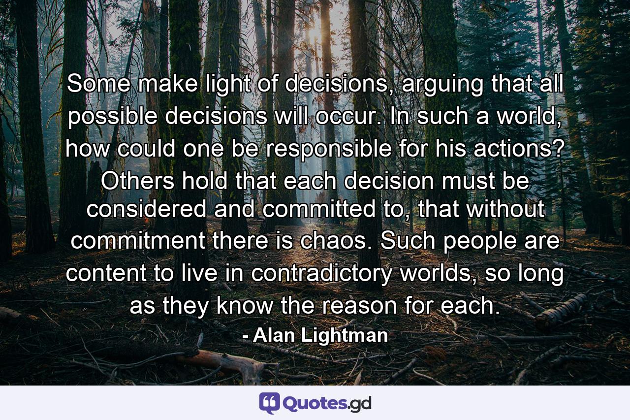 Some make light of decisions, arguing that all possible decisions will occur. In such a world, how could one be responsible for his actions? Others hold that each decision must be considered and committed to, that without commitment there is chaos. Such people are content to live in contradictory worlds, so long as they know the reason for each. - Quote by Alan Lightman