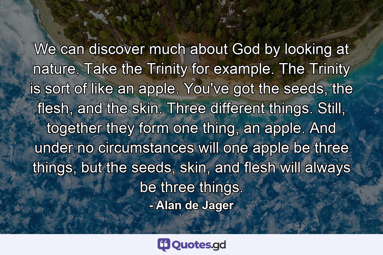 We can discover much about God by looking at nature. Take the Trinity for example. The Trinity is sort of like an apple. You've got the seeds, the flesh, and the skin. Three different things. Still, together they form one thing, an apple. And under no circumstances will one apple be three things, but the seeds, skin, and flesh will always be three things. - Quote by Alan de Jager