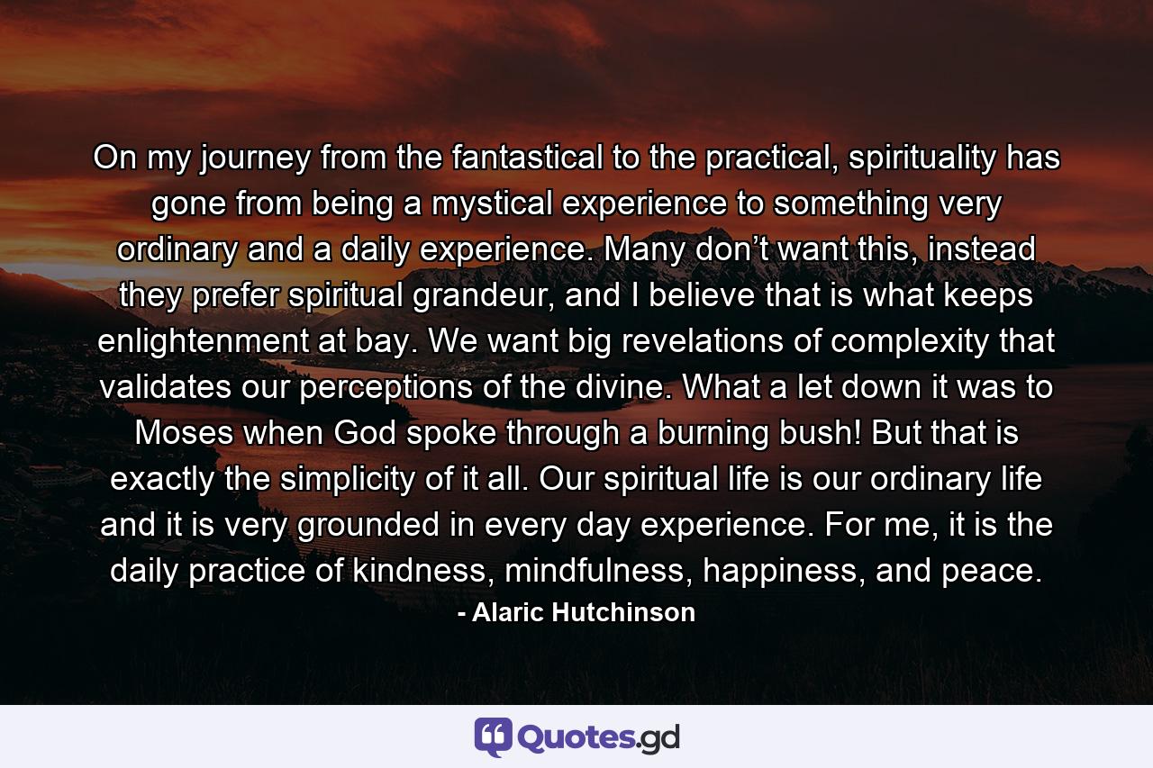 On my journey from the fantastical to the practical, spirituality has gone from being a mystical experience to something very ordinary and a daily experience. Many don’t want this, instead they prefer spiritual grandeur, and I believe that is what keeps enlightenment at bay. We want big revelations of complexity that validates our perceptions of the divine. What a let down it was to Moses when God spoke through a burning bush! But that is exactly the simplicity of it all. Our spiritual life is our ordinary life and it is very grounded in every day experience. For me, it is the daily practice of kindness, mindfulness, happiness, and peace. - Quote by Alaric Hutchinson