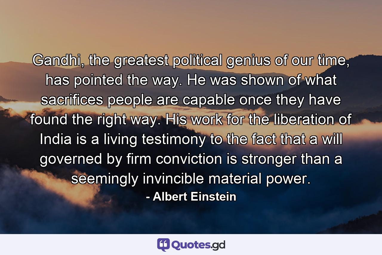 Gandhi, the greatest political genius of our time, has pointed the way. He was shown of what sacrifices people are capable once they have found the right way. His work for the liberation of India is a living testimony to the fact that a will governed by firm conviction is stronger than a seemingly invincible material power. - Quote by Albert Einstein