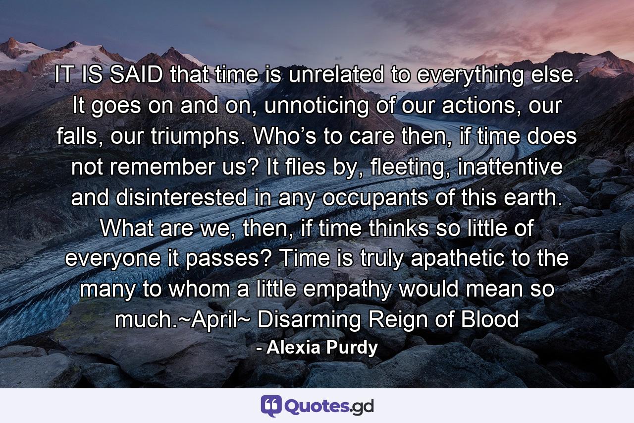 IT IS SAID that time is unrelated to everything else. It goes on and on, unnoticing of our actions, our falls, our triumphs. Who’s to care then, if time does not remember us? It flies by, fleeting, inattentive and disinterested in any occupants of this earth. What are we, then, if time thinks so little of everyone it passes? Time is truly apathetic to the many to whom a little empathy would mean so much.~April~ Disarming Reign of Blood - Quote by Alexia Purdy