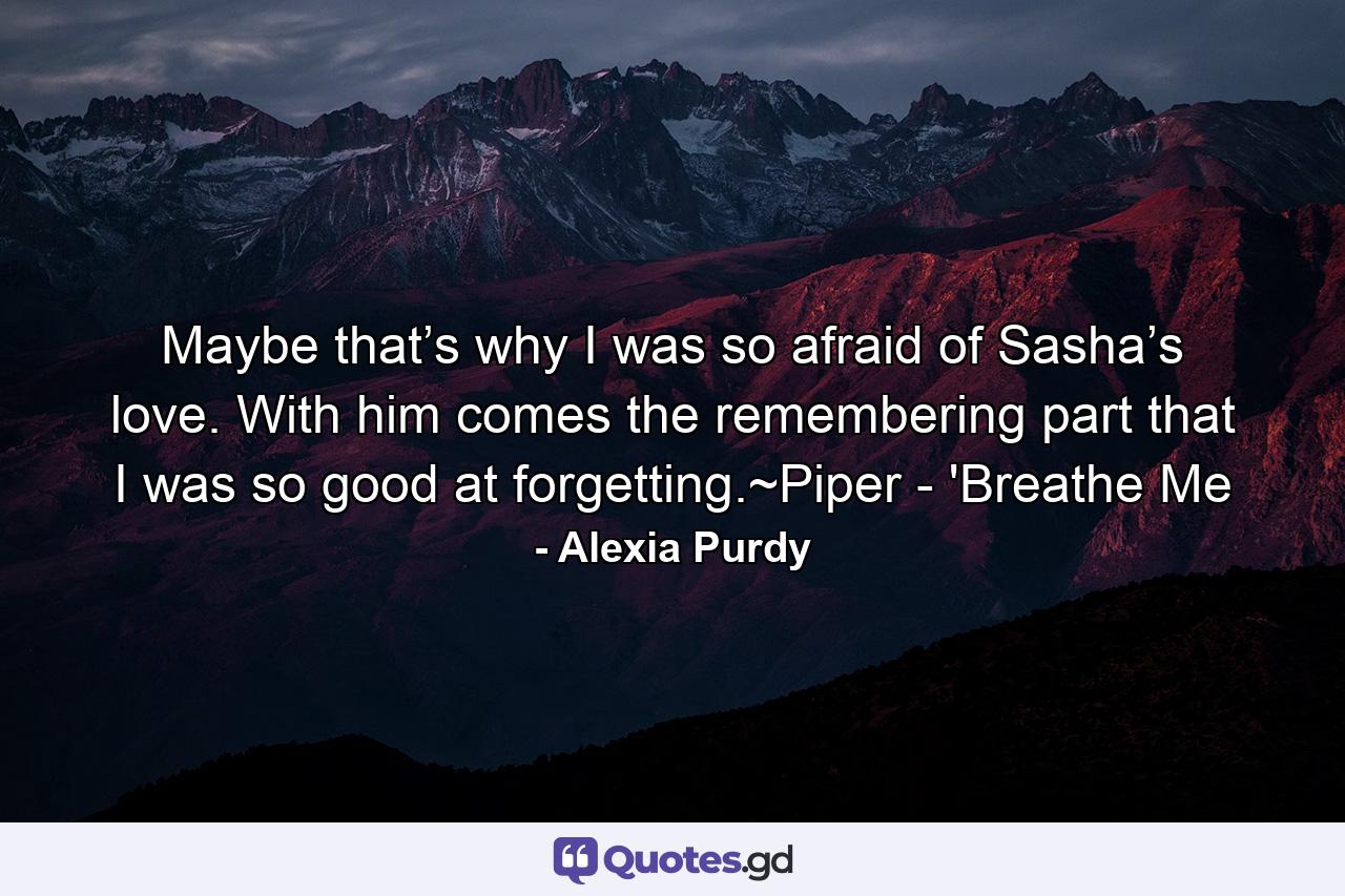 Maybe that’s why I was so afraid of Sasha’s love. With him comes the remembering part that I was so good at forgetting.~Piper - 'Breathe Me - Quote by Alexia Purdy