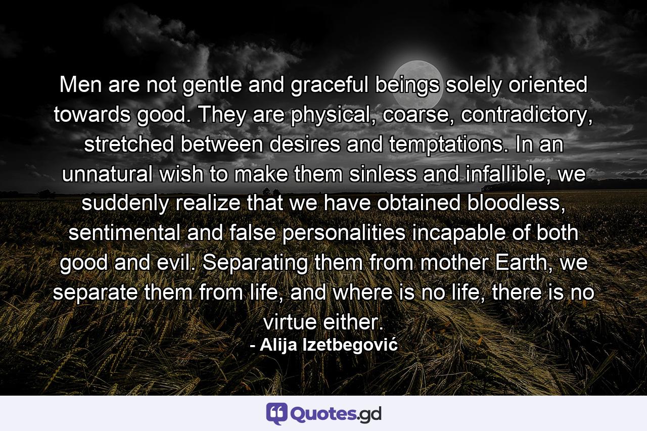 Men are not gentle and graceful beings solely oriented towards good. They are physical, coarse, contradictory, stretched between desires and temptations. In an unnatural wish to make them sinless and infallible, we suddenly realize that we have obtained bloodless, sentimental and false personalities incapable of both good and evil. Separating them from mother Earth, we separate them from life, and where is no life, there is no virtue either. - Quote by Alija Izetbegović