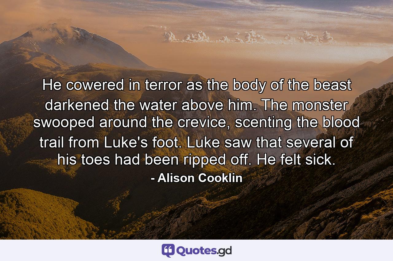 He cowered in terror as the body of the beast darkened the water above him. The monster swooped around the crevice, scenting the blood trail from Luke's foot. Luke saw that several of his toes had been ripped off. He felt sick. - Quote by Alison Cooklin