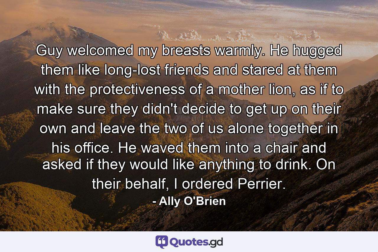 Guy welcomed my breasts warmly. He hugged them like long-lost friends and stared at them with the protectiveness of a mother lion, as if to make sure they didn't decide to get up on their own and leave the two of us alone together in his office. He waved them into a chair and asked if they would like anything to drink. On their behalf, I ordered Perrier. - Quote by Ally O'Brien