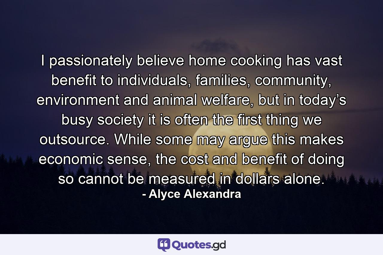 I passionately believe home cooking has vast benefit to individuals, families, community, environment and animal welfare, but in today’s busy society it is often the first thing we outsource. While some may argue this makes economic sense, the cost and benefit of doing so cannot be measured in dollars alone. - Quote by Alyce Alexandra