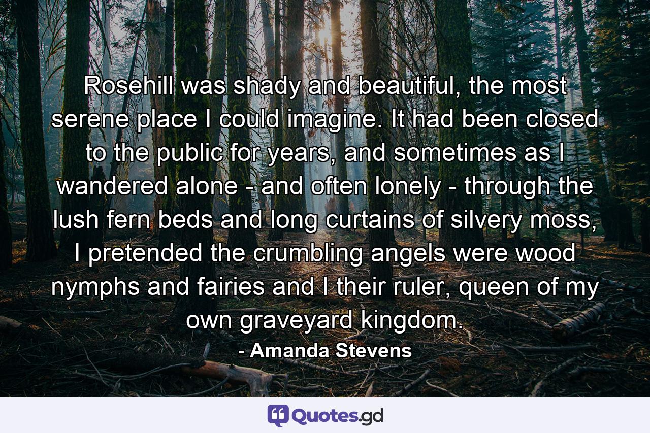 Rosehill was shady and beautiful, the most serene place I could imagine. It had been closed to the public for years, and sometimes as I wandered alone - and often lonely - through the lush fern beds and long curtains of silvery moss, I pretended the crumbling angels were wood nymphs and fairies and I their ruler, queen of my own graveyard kingdom. - Quote by Amanda Stevens