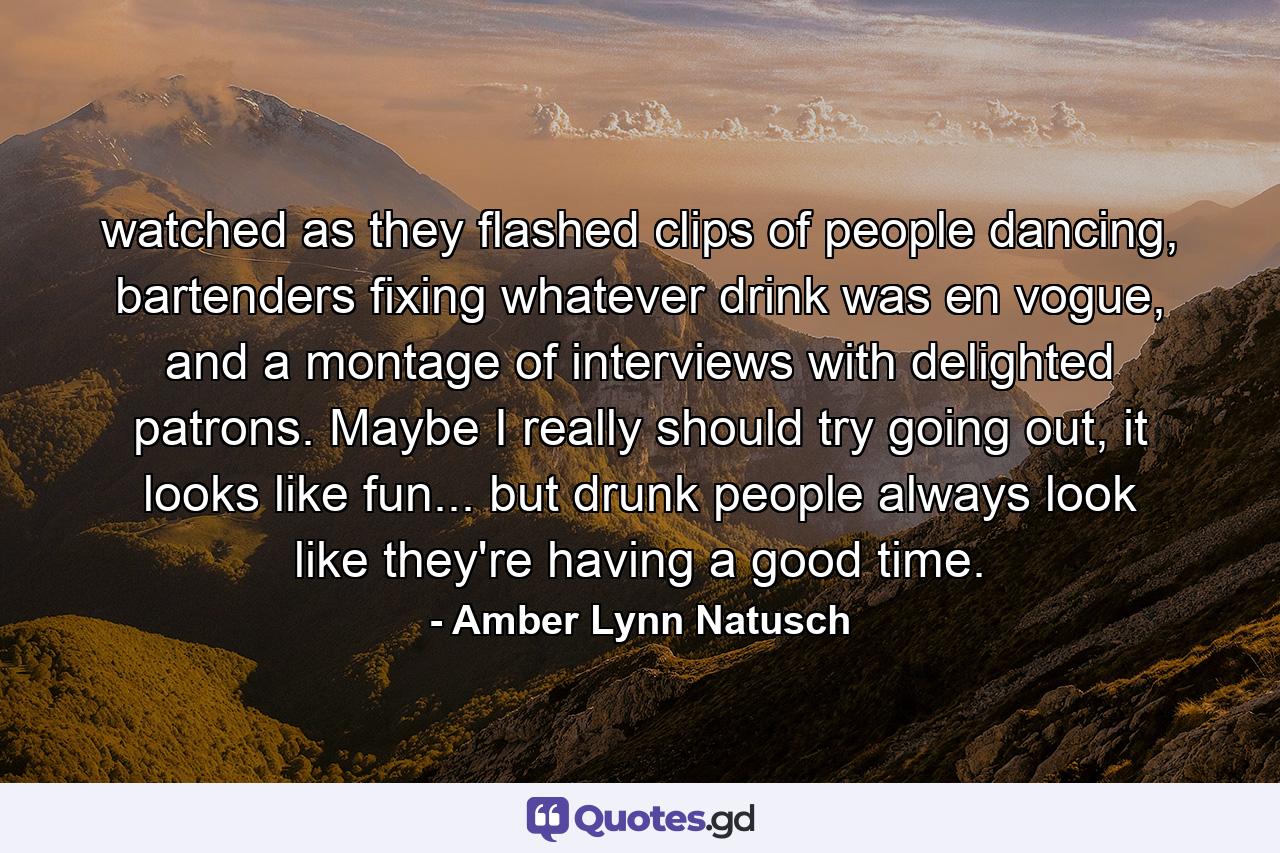 watched as they flashed clips of people dancing, bartenders fixing whatever drink was en vogue, and a montage of interviews with delighted patrons. Maybe I really should try going out, it looks like fun... but drunk people always look like they're having a good time. - Quote by Amber Lynn Natusch