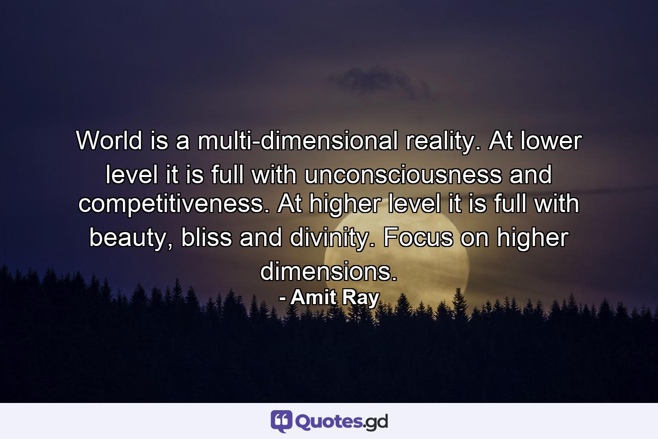 World is a multi-dimensional reality. At lower level it is full with unconsciousness and competitiveness. At higher level it is full with beauty, bliss and divinity. Focus on higher dimensions. - Quote by Amit Ray