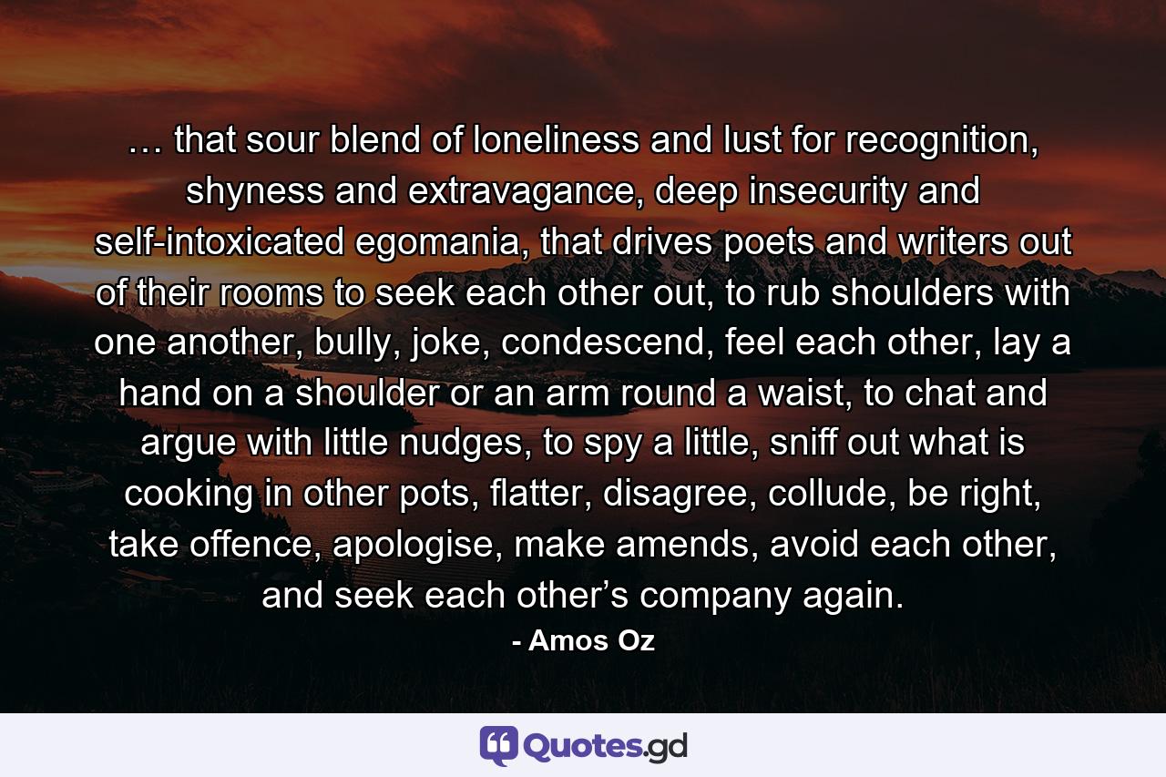 … that sour blend of loneliness and lust for recognition, shyness and extravagance, deep insecurity and self-intoxicated egomania, that drives poets and writers out of their rooms to seek each other out, to rub shoulders with one another, bully, joke, condescend, feel each other, lay a hand on a shoulder or an arm round a waist, to chat and argue with little nudges, to spy a little, sniff out what is cooking in other pots, flatter, disagree, collude, be right, take offence, apologise, make amends, avoid each other, and seek each other’s company again. - Quote by Amos Oz