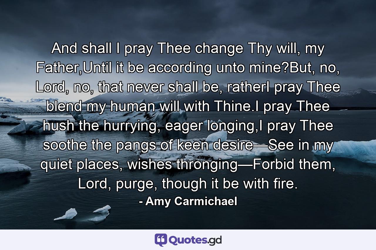 And shall I pray Thee change Thy will, my Father,Until it be according unto mine?But, no, Lord, no, that never shall be, ratherI pray Thee blend my human will with Thine.I pray Thee hush the hurrying, eager longing,I pray Thee soothe the pangs of keen desire—See in my quiet places, wishes thronging—Forbid them, Lord, purge, though it be with fire. - Quote by Amy Carmichael