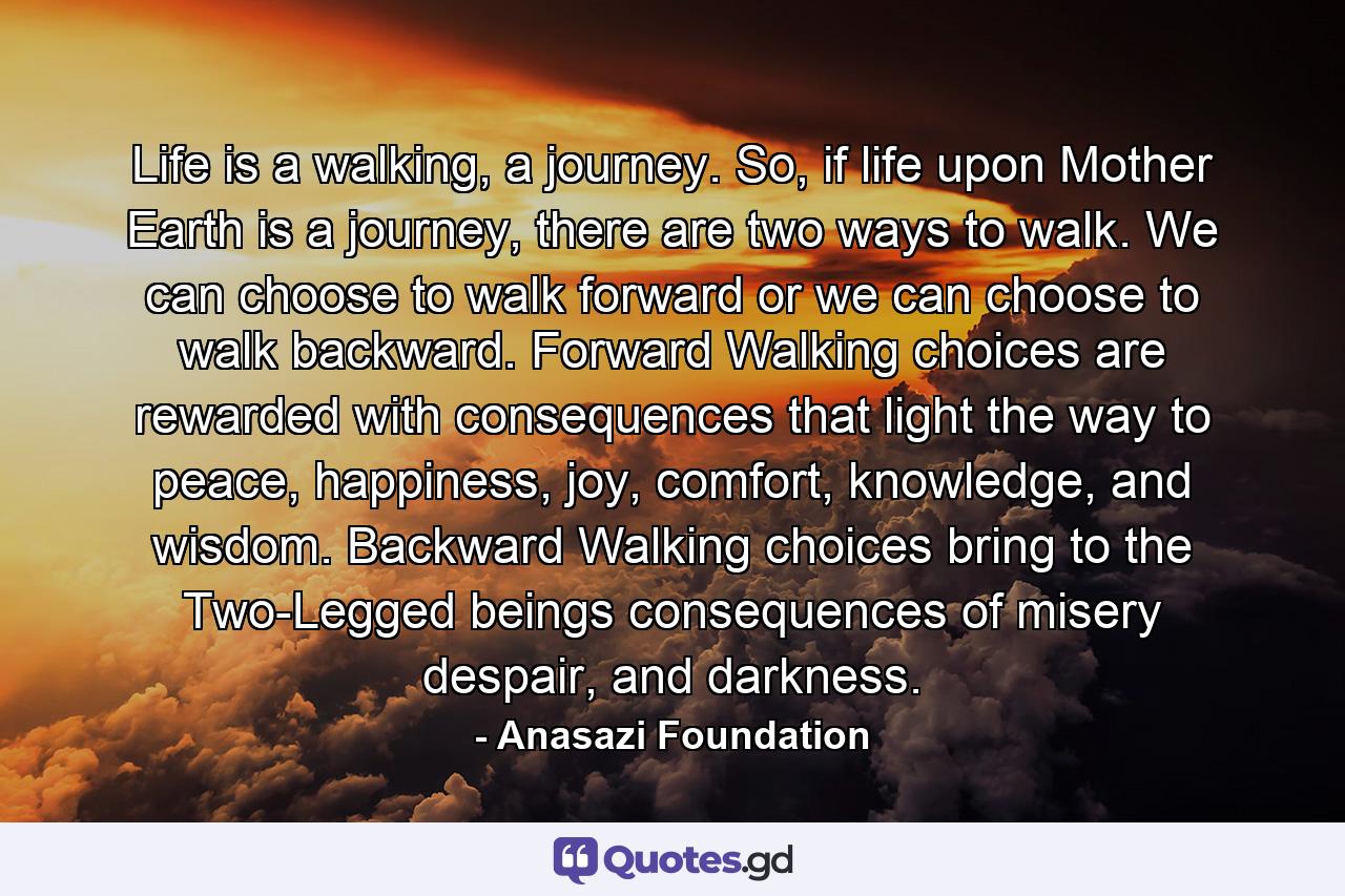 Life is a walking, a journey. So, if life upon Mother Earth is a journey, there are two ways to walk. We can choose to walk forward or we can choose to walk backward. Forward Walking choices are rewarded with consequences that light the way to peace, happiness, joy, comfort, knowledge, and wisdom. Backward Walking choices bring to the Two-Legged beings consequences of misery despair, and darkness. - Quote by Anasazi Foundation