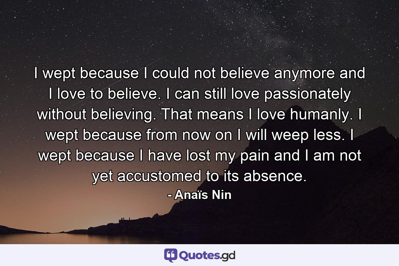 I wept because I could not believe anymore and I love to believe. I can still love passionately without believing. That means I love humanly. I wept because from now on I will weep less. I wept because I have lost my pain and I am not yet accustomed to its absence. - Quote by Anaïs Nin