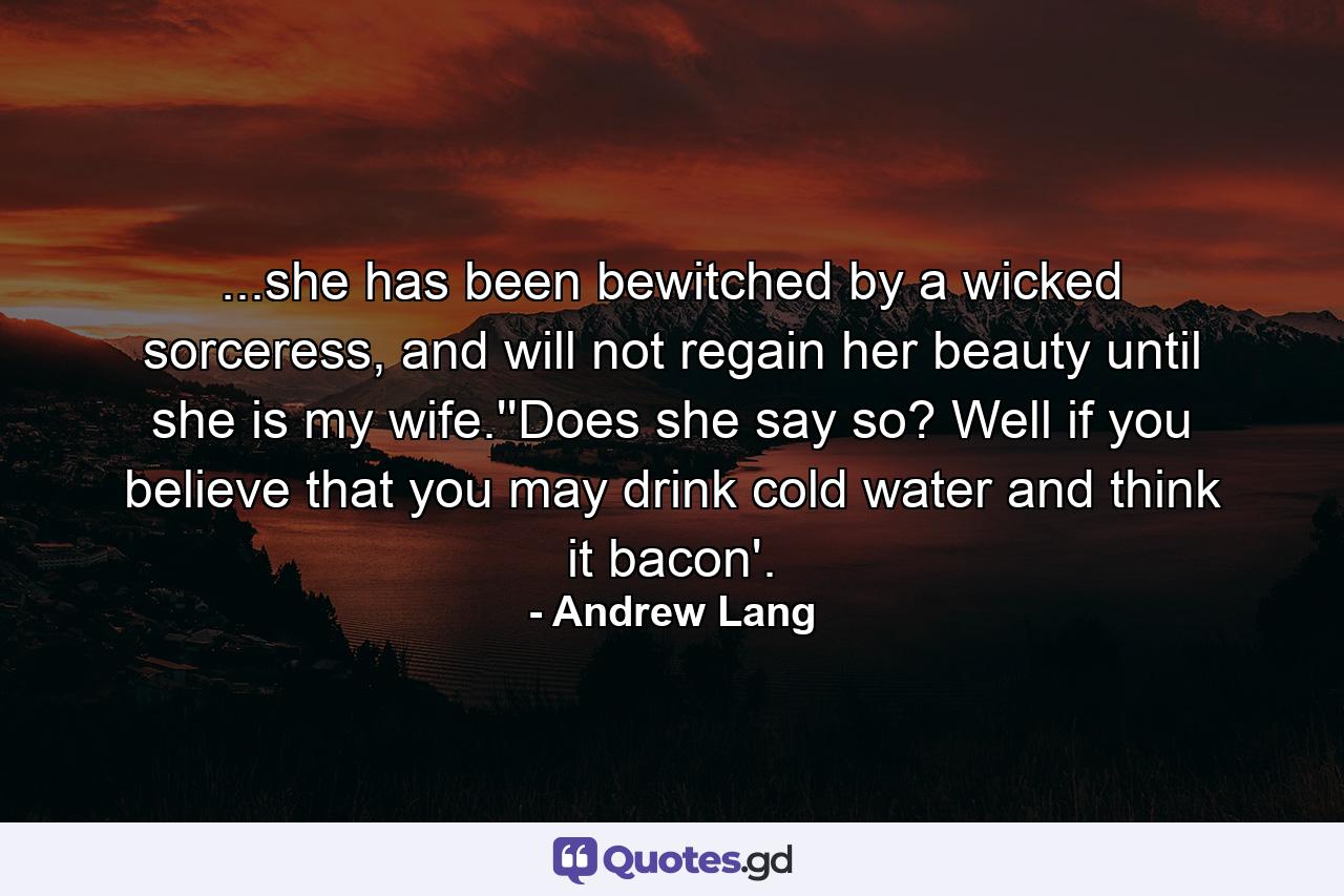 ...she has been bewitched by a wicked sorceress, and will not regain her beauty until she is my wife.''Does she say so? Well if you believe that you may drink cold water and think it bacon'. - Quote by Andrew Lang