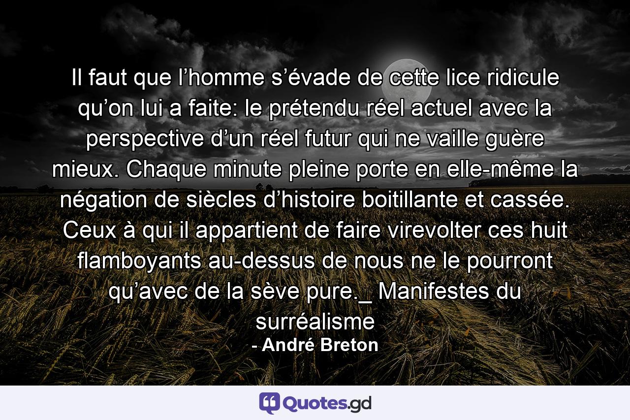 Il faut que l’homme s’évade de cette lice ridicule qu’on lui a faite: le prétendu réel actuel avec la perspective d’un réel futur qui ne vaille guère mieux. Chaque minute pleine porte en elle-même la négation de siècles d’histoire boitillante et cassée. Ceux à qui il appartient de faire virevolter ces huit flamboyants au-dessus de nous ne le pourront qu’avec de la sève pure._ Manifestes du surréalisme - Quote by André Breton